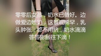 零零后女孩，奶水已备好。边做爱边喷奶，这景观稀罕，乳头肿张，都不用挤，奶水滴滴答答膨胀往下滴！