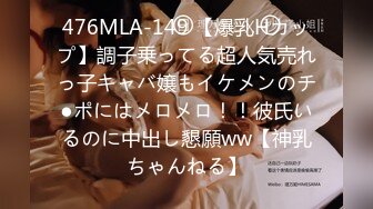 476MLA-149 【爆乳Hカップ】調子乗ってる超人気売れっ子キャバ嬢もイケメンのチ●ポにはメロメロ！！彼氏いるのに中出し懇願ww【神乳ちゃんねる】