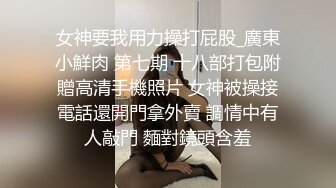 女神要我用力操打屁股_廣東小鮮肉 第七期 十八部打包附贈高清手機照片 女神被操接電話還開門拿外賣 調情中有人敲門 麵對鏡頭含羞