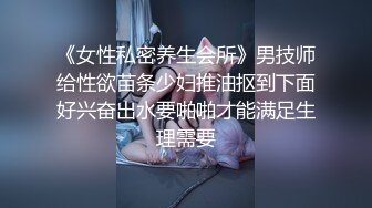 《女性私密养生会所》男技师给性欲苗条少妇推油抠到下面好兴奋出水要啪啪才能满足生理需要