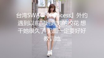 台湾SWAG『Princess』外约遇到以前同班跩跩的校花 想干她很久了 见面一定要好好教训她