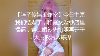 【胖子传媒工作室】今日主题我们结婚了，和骚女婚纱店里操逼，穿上婚纱先拍照再开干，大屁股后入爆操