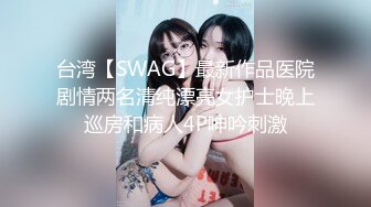 台湾【SWAG】最新作品医院剧情两名清纯漂亮女护士晚上巡房和病人4P呻吟刺激