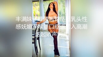 丰满妹子蜂腰翘臀坚挺乳头性感妩媚深喉重口抠逼后入高潮迭起娇声刺激