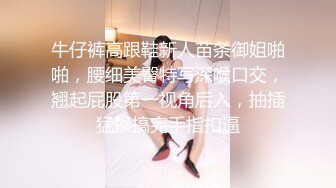 牛仔裤高跟鞋新人苗条御姐啪啪，腰细美臀特写深喉口交，翘起屁股第一视角后入，抽插猛操搞完手指扣逼