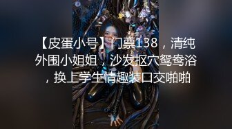 【皮蛋小号】门票138，清纯外围小姐姐，沙发抠穴鸳鸯浴，换上学生情趣装口交啪啪