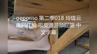 goporno 第二季018 玲珑云南网红脸 吸皮漫游舔屁眼 中文字幕