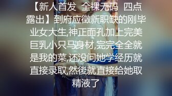 【新人首发  全裸无码  四点露出】到府应徵新职缺的刚毕业女大生,神正面孔加上完美巨乳小只马身材,完完全全就是我的菜,还没问她学经历就直接录取,然後就直接给她取精液了