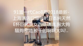 91富一代CaoB哥2018最新-上海酒店口爆强射日本純天然E杯巨乳美女西條琉璃,胸大夠騷夠帶勁,被干的啊啊大叫!..